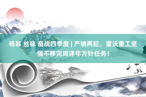 杨幂 丝袜 奋战四季度 | 产销两旺，雷沃重工坚强不移完周详年方针任务！