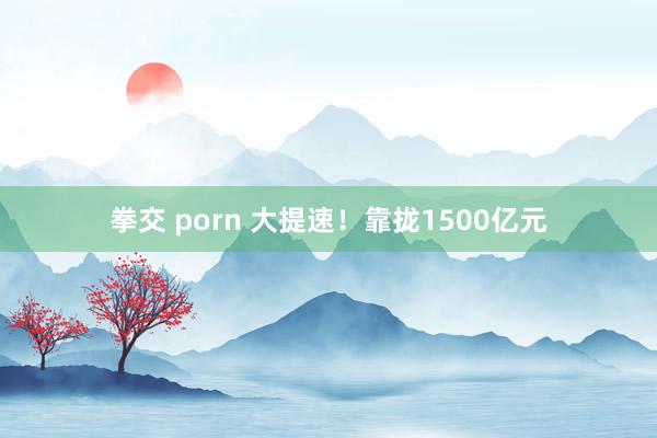 拳交 porn 大提速！靠拢1500亿元