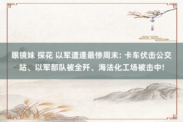 眼镜妹 探花 以军遭逢最惨周末: 卡车伏击公交站、以军部队被全歼、海法化工场被击中!