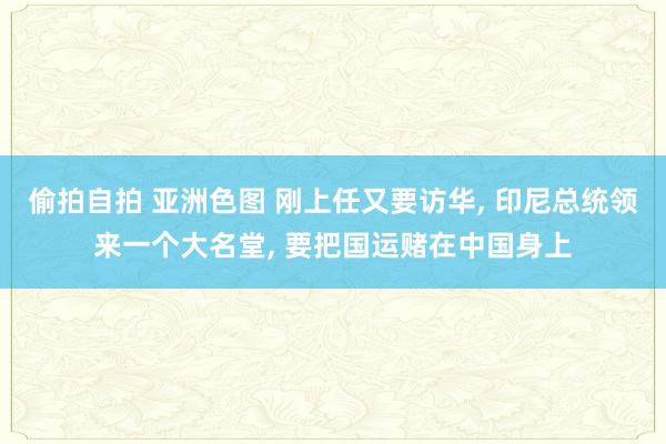 偷拍自拍 亚洲色图 刚上任又要访华， 印尼总统领来一个大名堂， 要把国运赌在中国身上