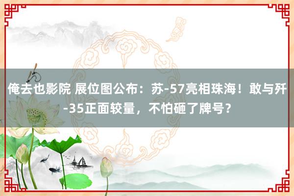 俺去也影院 展位图公布：苏-57亮相珠海！敢与歼-35正面较量，不怕砸了牌号？