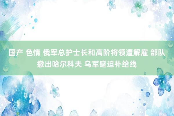 国产 色情 俄军总护士长和高阶将领遭解雇 部队撤出哈尔科夫 乌军蹙迫补给线