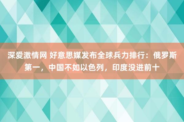 深爱激情网 好意思媒发布全球兵力排行：俄罗斯第一，中国不如以色列，印度没进前十