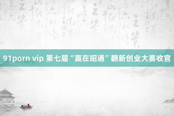 91porn vip 第七届“赢在昭通”翻新创业大赛收官