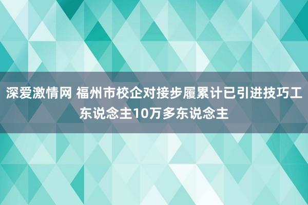 深爱激情网 福州市校企对接步履累计已引进技巧工东说念主10万多东说念主