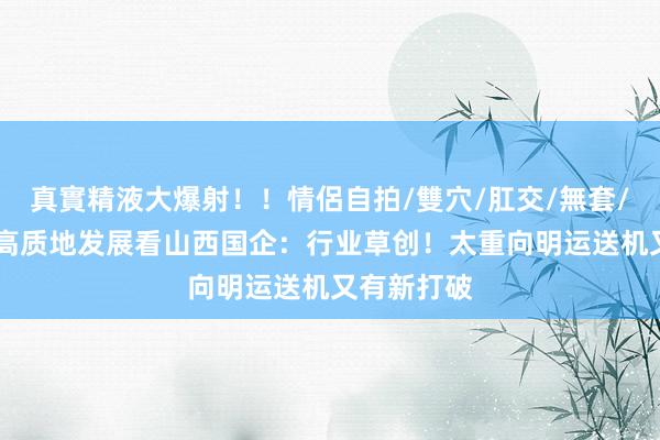 真實精液大爆射！！情侶自拍/雙穴/肛交/無套/大量噴精 高质地发展看山西国企：行业草创！太重向明运送机又有新打破