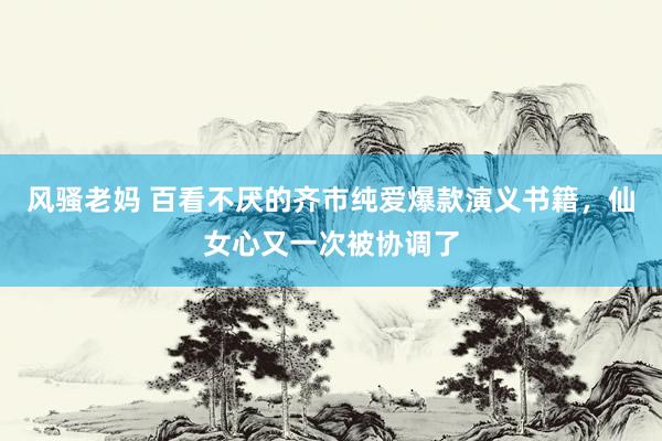 风骚老妈 百看不厌的齐市纯爱爆款演义书籍，仙女心又一次被协调了