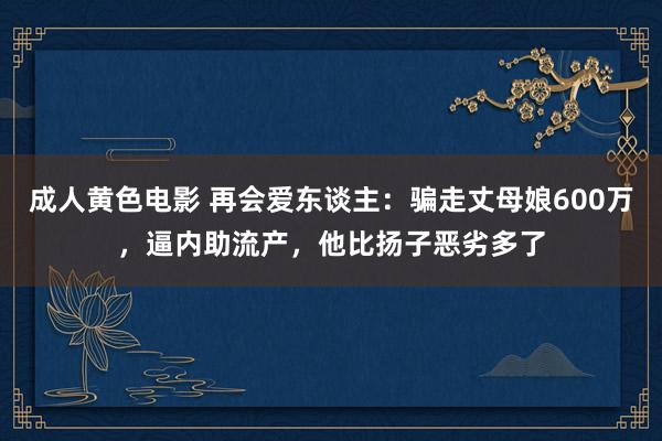 成人黄色电影 再会爱东谈主：骗走丈母娘600万，逼内助流产，他比扬子恶劣多了