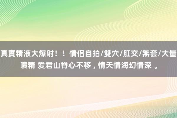 真實精液大爆射！！情侶自拍/雙穴/肛交/無套/大量噴精 爱君山脊心不移 ， 情天情海幻情深 。