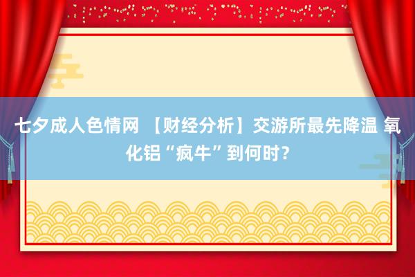 七夕成人色情网 【财经分析】交游所最先降温 氧化铝“疯牛”到何时？