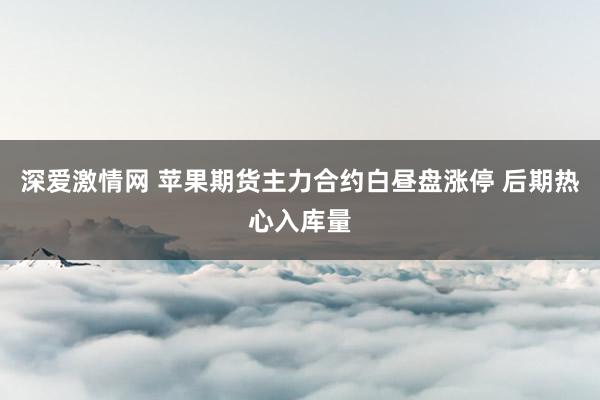 深爱激情网 苹果期货主力合约白昼盘涨停 后期热心入库量