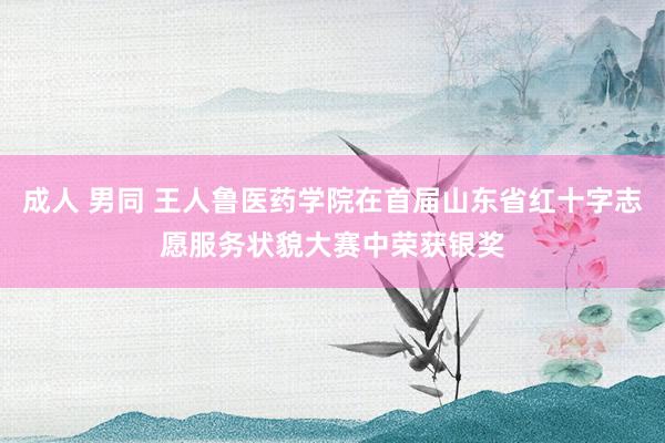 成人 男同 王人鲁医药学院在首届山东省红十字志愿服务状貌大赛中荣获银奖