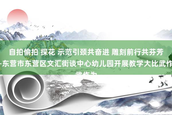 自拍偷拍 探花 示范引颈共奋进 雕刻前行共芬芳——东营市东营区文汇街谈中心幼儿园开展教学大比武作为