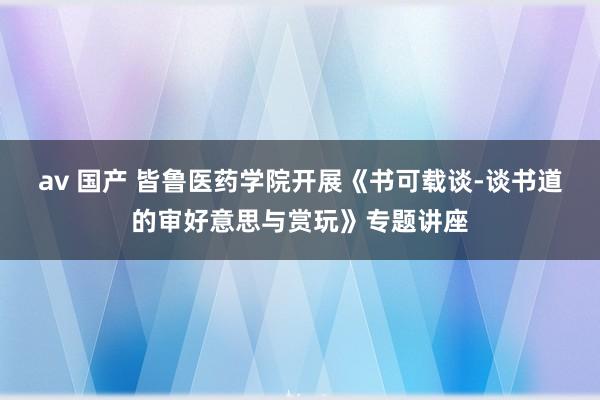 av 国产 皆鲁医药学院开展《书可载谈-谈书道的审好意思与赏玩》专题讲座