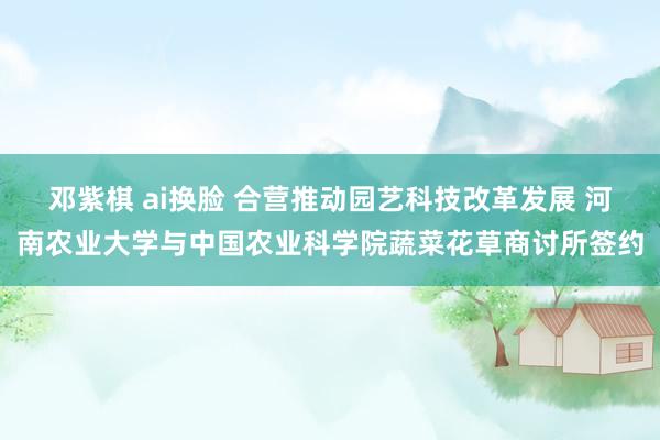 邓紫棋 ai换脸 合营推动园艺科技改革发展 河南农业大学与中国农业科学院蔬菜花草商讨所签约