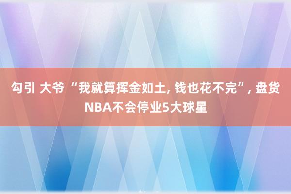 勾引 大爷 “我就算挥金如土， 钱也花不完”， 盘货NBA不会停业5大球星