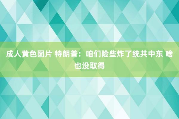 成人黄色图片 特朗普：咱们险些炸了统共中东 啥也没取得