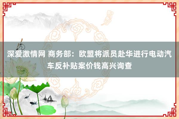 深爱激情网 商务部：欧盟将派员赴华进行电动汽车反补贴案价钱高兴询查