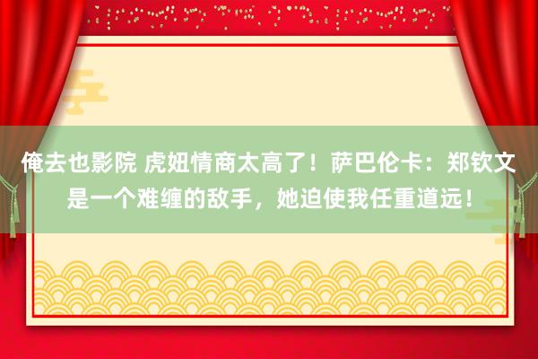 俺去也影院 虎妞情商太高了！萨巴伦卡：郑钦文是一个难缠的敌手，她迫使我任重道远！