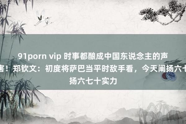 91porn vip 时事都酿成中国东说念主的声息，历害！郑钦文：初度将萨巴当平时敌手看，今天阐扬六七十实力