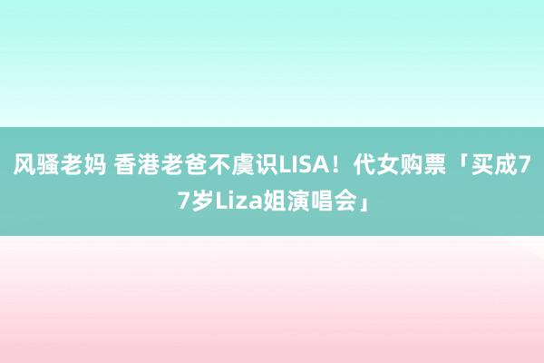 风骚老妈 香港老爸不虞识LISA！　代女购票「买成77岁Liza姐演唱会」