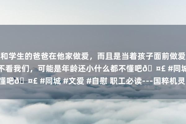 和学生的爸爸在他家做爱，而且是当着孩子面前做爱，太刺激了，孩子完全不看我们，可能是年龄还小什么都不懂吧🤣 #同城 #文爱 #自慰 职工必读---国粹机灵（629）