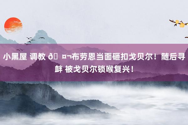 小黑屋 调教 🤬布劳恩当面砸扣戈贝尔！随后寻衅 被戈贝尔锁喉复兴！