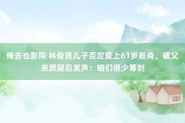 俺去也影院 林俊贤儿子否定爱上61岁殷商，被父亲质疑后发声：咱们很少筹划