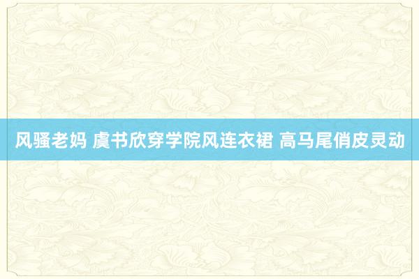 风骚老妈 虞书欣穿学院风连衣裙 高马尾俏皮灵动