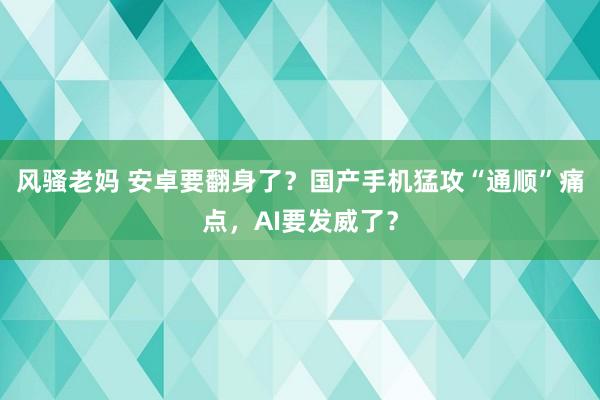 风骚老妈 安卓要翻身了？国产手机猛攻“通顺”痛点，AI要发威了？