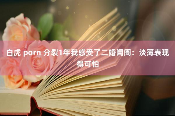 白虎 porn 分裂1年我感受了二婚阛阓：淡薄表现得可怕