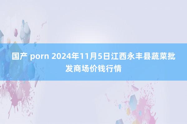 国产 porn 2024年11月5日江西永丰县蔬菜批发商场价钱行情