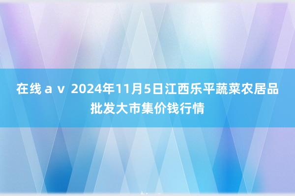 在线ａｖ 2024年11月5日江西乐平蔬菜农居品批发大市集价钱行情