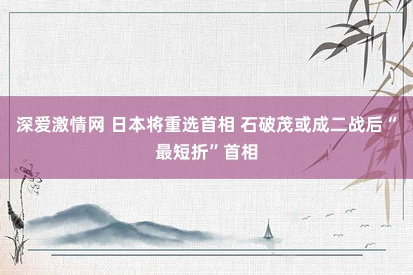 深爱激情网 日本将重选首相 石破茂或成二战后“最短折”首相