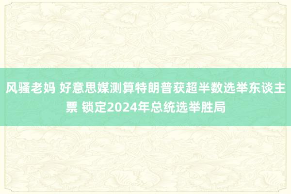 风骚老妈 好意思媒测算特朗普获超半数选举东谈主票 锁定2024年总统选举胜局