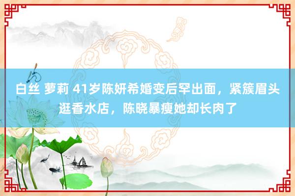 白丝 萝莉 41岁陈妍希婚变后罕出面，紧簇眉头逛香水店，陈晓暴瘦她却长肉了