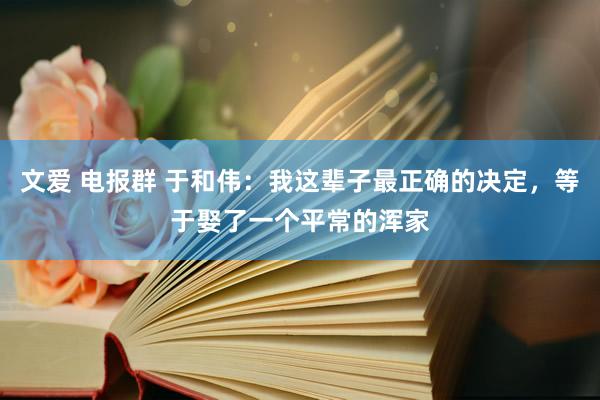 文爱 电报群 于和伟：我这辈子最正确的决定，等于娶了一个平常的浑家