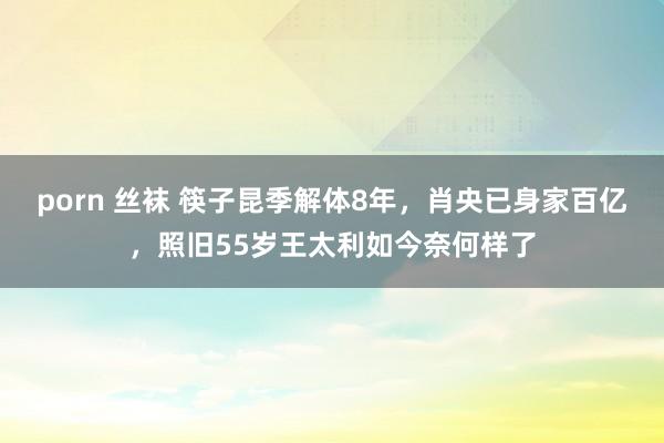 porn 丝袜 筷子昆季解体8年，肖央已身家百亿，照旧55岁王太利如今奈何样了