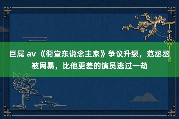 巨屌 av 《衖堂东说念主家》争议升级，范丞丞被网暴，比他更差的演员逃过一劫