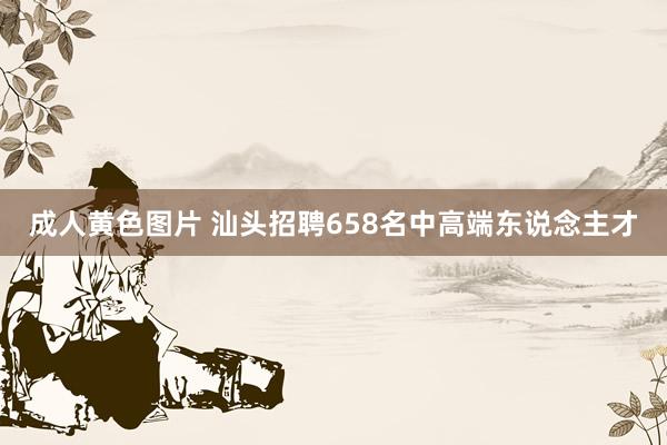 成人黄色图片 汕头招聘658名中高端东说念主才