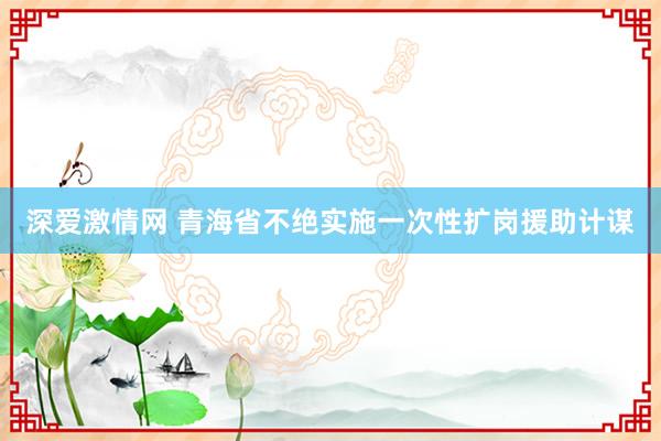 深爱激情网 青海省不绝实施一次性扩岗援助计谋