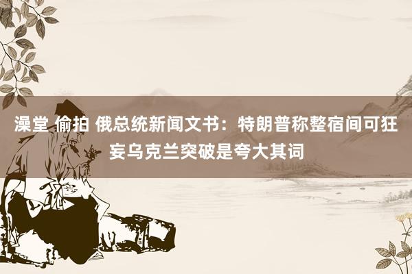 澡堂 偷拍 俄总统新闻文书：特朗普称整宿间可狂妄乌克兰突破是夸大其词