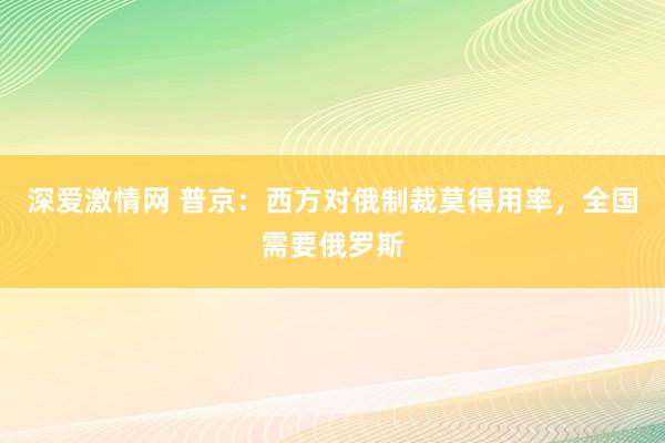 深爱激情网 普京：西方对俄制裁莫得用率，全国需要俄罗斯