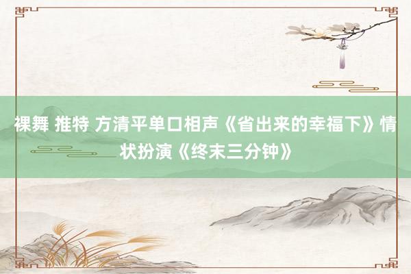 裸舞 推特 方清平单口相声《省出来的幸福下》情状扮演《终末三分钟》