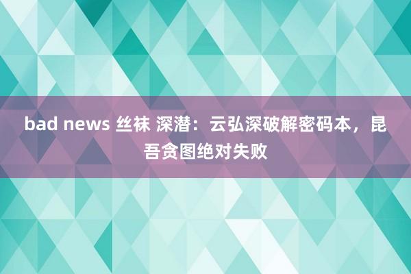 bad news 丝袜 深潜：云弘深破解密码本，昆吾贪图绝对失败