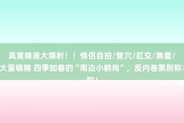 真實精液大爆射！！情侶自拍/雙穴/肛交/無套/大量噴精 四季如春的“南边小鹤岗”，反内卷第别称！