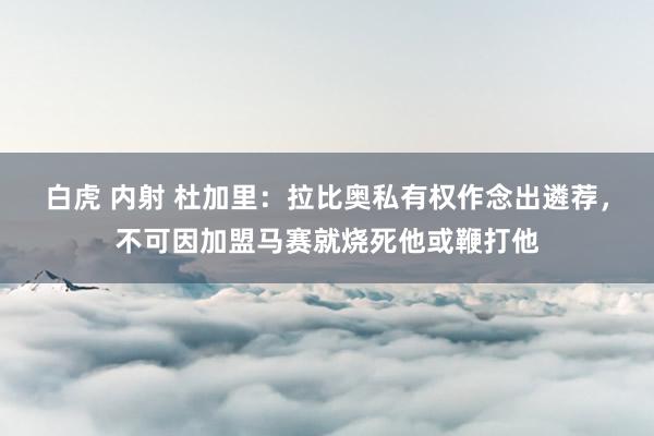 白虎 内射 杜加里：拉比奥私有权作念出遴荐，不可因加盟马赛就烧死他或鞭打他