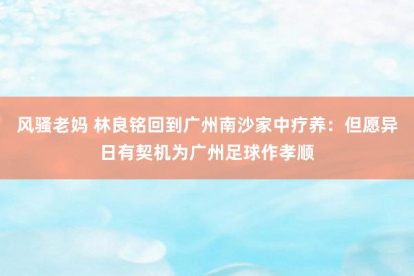 风骚老妈 林良铭回到广州南沙家中疗养：但愿异日有契机为广州足球作孝顺