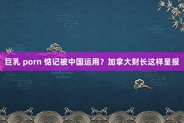 巨乳 porn 惦记被中国运用？加拿大财长这样呈报