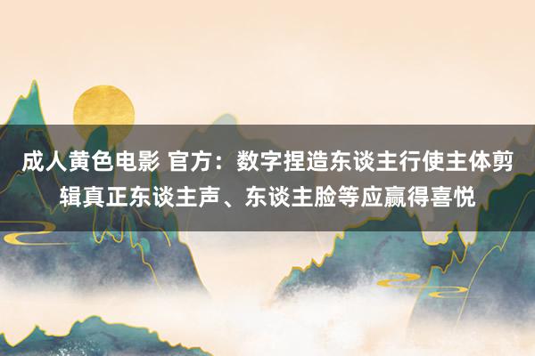 成人黄色电影 官方：数字捏造东谈主行使主体剪辑真正东谈主声、东谈主脸等应赢得喜悦